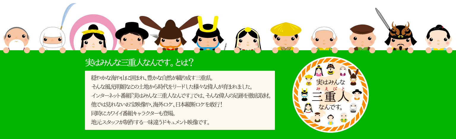 穏やかな海や山に囲まれ、豊かな自然が織り成す三重県。そんな風光明媚なこの土地から時代をリードした様々な偉人が育まれました。インターネット番組『実はみんな三重人なんです』では、そんな偉人の足跡を徹底取材。他では見れないお宝映像や、海外ロケ、日本縦断ロケを敢行！同時にカワイイ番組キャラクターも登場。地元スタッフが制作する一味違うドキュメント映像です。